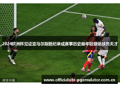 2024欧洲杯见证亚马尔刷新纪录成赛事历史最年轻登场球员天才