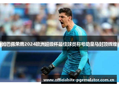 姆巴佩荣膺2024欧洲超级杯最佳球员称号助皇马封顶辉煌