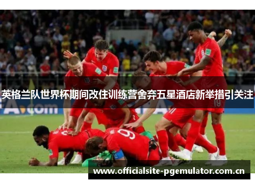 英格兰队世界杯期间改住训练营舍弃五星酒店新举措引关注