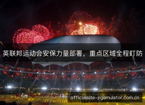 英联邦运动会安保力量部署,重点区域全程盯防 英联邦运动会安保力量部署,重点区域全程盯防
